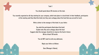 Task 1
You should spend about 20 minutes on this task.
You recently organized an all-day meeting for your company, which took place in a local hotel. In their feedback, participants
at the meeting said they liked the hotel, but they were unhappy about the food that was served for lunch.
Write a letter to the manager of the hotel. In your letter:
Say what the participants liked about the hotel
Explain why they were unhappy about the food
Suggest what the manager should do to improve the food in future
Write at least 150 words.
You do NOT need to write any addresses.
Begin your letter as follows:
Dear [Manager's Name],
 