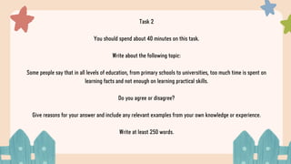 Task 2
You should spend about 40 minutes on this task.
Write about the following topic:
Some people say that in all levels of education, from primary schools to universities, too much time is spent on
learning facts and not enough on learning practical skills.
Do you agree or disagree?
Give reasons for your answer and include any relevant examples from your own knowledge or experience.
Write at least 250 words.
 