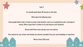 Task 2
You should spend about 40 minutes on this task.
Write about the following topic:
Some people believe that it is best to accept a bad situation, such as an unsatisfactory job or shortage of
money. Others argue that it is better to try and improve such situations.
Discuss both these views and give your own opinion.
Give reasons for your answer and include any relevant examples from your own knowledge or experience.
Write at least 250 words.
 