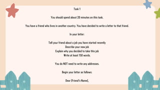 Task 1
You should spend about 20 minutes on this task.
You have a friend who lives in another country. You have decided to write a letter to that friend.
In your letter:
Tell your friend about a job you have started recently
Describe your new job
Explain why you decided to take this job
Write at least 150 words.
You do NOT need to write any addresses.
Begin your letter as follows:
Dear [Friend's Name],
 