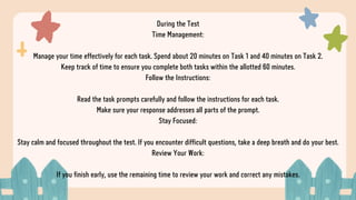 During the Test
Time Management:
Manage your time effectively for each task. Spend about 20 minutes on Task 1 and 40 minutes on Task 2.
Keep track of time to ensure you complete both tasks within the allotted 60 minutes.
Follow the Instructions:
Read the task prompts carefully and follow the instructions for each task.
Make sure your response addresses all parts of the prompt.
Stay Focused:
Stay calm and focused throughout the test. If you encounter difficult questions, take a deep breath and do your best.
Review Your Work:
If you finish early, use the remaining time to review your work and correct any mistakes.
 
