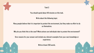 Task 2
You should spend about 40 minutes on this task.
Write about the following topic:
Many people believe that it is important to protect the environment, but they make no effort to do
so themselves.
Why do you think this is the case? What actions can individuals take to protect the environment?
Give reasons for your answer and include any relevant examples from your own knowledge or
experience.
Write at least 250 words.
 