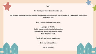 Task 1
You should spend about 20 minutes on this task.
You borrowed some books from your school or college library. Unfortunately, you have to go away for a few days and cannot return
the books on time.
Write a letter to the library. In your letter:
Apologize for the delay
Explain why you cannot return the books on time
Ask them what you can do to avoid any penalty
Write at least 150 words.
You do NOT need to write any addresses.
Begin your letter as follows:
Dear Sir or Madam,
 