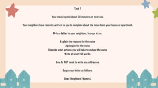 Task 1
You should spend about 20 minutes on this task.
Your neighbors have recently written to you to complain about the noise from your house or apartment.
Write a letter to your neighbors. In your letter:
Explain the reasons for the noise
Apologize for the noise
Describe what actions you will take to reduce the noise
Write at least 150 words.
You do NOT need to write any addresses.
Begin your letter as follows:
Dear [Neighbors' Names],
 
