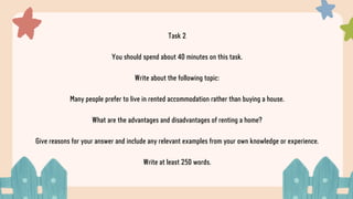 Task 2
You should spend about 40 minutes on this task.
Write about the following topic:
Many people prefer to live in rented accommodation rather than buying a house.
What are the advantages and disadvantages of renting a home?
Give reasons for your answer and include any relevant examples from your own knowledge or experience.
Write at least 250 words.
 