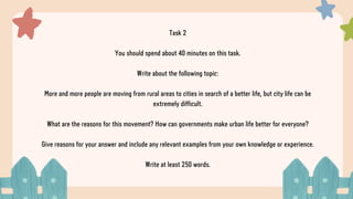 Task 2
You should spend about 40 minutes on this task.
Write about the following topic:
More and more people are moving from rural areas to cities in search of a better life, but city life can be
extremely difficult.
What are the reasons for this movement? How can governments make urban life better for everyone?
Give reasons for your answer and include any relevant examples from your own knowledge or experience.
Write at least 250 words.
 