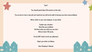 Task 1
You should spend about 20 minutes on this task.
You are due to start a new job next week but you will not be able to because you have some problems.
Write a letter to your new employer. In your letter:
Explain your situation
Describe your problems
Tell them when you think you can start
Write at least 150 words.
You do NOT need to write any addresses.
Begin your letter as follows:
Dear [Employer's Name],
 