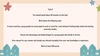 Task 2
You should spend about 40 minutes on this task.
Write about the following topic:
In some countries, young people are encouraged to work or travel for a year between finishing high school and starting
university studies.
Discuss the advantages and disadvantages for young people who decide to do this.
Give reasons for your answer and include any relevant examples from your own knowledge or experience.
Write at least 250 words.
 
