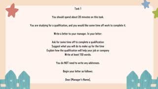 Task 1
You should spend about 20 minutes on this task.
You are studying for a qualification, and you would like some time off work to complete it.
Write a letter to your manager. In your letter:
Ask for some time off to complete a qualification
Suggest what you will do to make up for the time
Explain how the qualification will help your job or company
Write at least 150 words.
You do NOT need to write any addresses.
Begin your letter as follows:
Dear [Manager's Name],
 