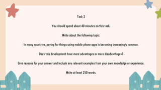 Task 2
You should spend about 40 minutes on this task.
Write about the following topic:
In many countries, paying for things using mobile phone apps is becoming increasingly common.
Does this development have more advantages or more disadvantages?
Give reasons for your answer and include any relevant examples from your own knowledge or experience.
Write at least 250 words.
 