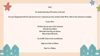 Task 1
You should spend about 20 minutes on this task.
You were disappointed with the meal and service at a restaurant you have recently visited. Write a letter to the restaurant to complain.
In your letter:
Tell them why you were at the restaurant
Describe the problems
Write about how they can improve
Write at least 150 words.
You do NOT need to write any addresses.
Begin your letter as follows:
Dear Sir or Madam,
 