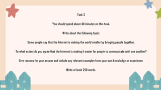 Task 2
You should spend about 40 minutes on this task.
Write about the following topic:
Some people say that the Internet is making the world smaller by bringing people together.
To what extent do you agree that the Internet is making it easier for people to communicate with one another?
Give reasons for your answer and include any relevant examples from your own knowledge or experience.
Write at least 250 words.
 