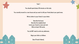 Task 1
You should spend about 20 minutes on this task.
You recently moved to a new house and you want to tell your friend about your good news.
Write a letter to your friend. In your letter:
Describe the house
Describe the neighborhood
Invite your friend to come and visit
Write at least 150 words.
You do NOT need to write any addresses.
Begin your letter as follows:
Dear [Friend's Name],
 