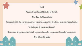 Task 2
You should spend about 40 minutes on this task.
Write about the following topic:
Some people think that everyone should be a vegetarian because they do not need to eat meat to stay healthy.
To what extent do you agree or disagree?
Give reasons for your answer and include any relevant examples from your own knowledge or experience.
Write at least 250 words.
 