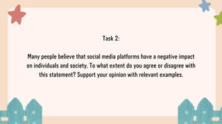 Task 2:
Many people believe that social media platforms have a negative impact
on individuals and society. To what extent do you agree or disagree with
this statement? Support your opinion with relevant examples.
 