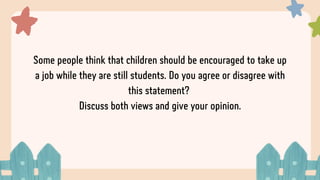 Some people think that children should be encouraged to take up
a job while they are still students. Do you agree or disagree with
this statement?
Discuss both views and give your opinion.
 