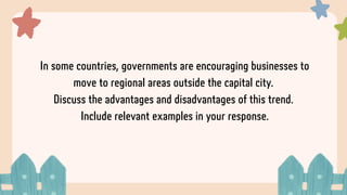 In some countries, governments are encouraging businesses to
move to regional areas outside the capital city.
Discuss the advantages and disadvantages of this trend.
Include relevant examples in your response.
 