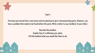 Task 1:
You have just moved into a new house and are planning to give a housewarming party. However, you
have a problem that needs to be fixed before the party. Write a letter to your landlord. In your letter:
Describe the problem.
Explain how it is affecting your plans.
Tell the landlord what you would like them to do.
 