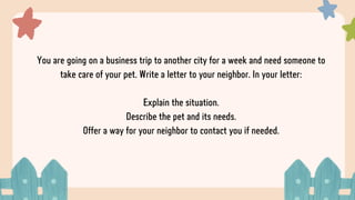 You are going on a business trip to another city for a week and need someone to
take care of your pet. Write a letter to your neighbor. In your letter:
Explain the situation.
Describe the pet and its needs.
Offer a way for your neighbor to contact you if needed.
 