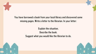 You have borrowed a book from your local library and discovered some
missing pages. Write a letter to the librarian. In your letter:
Explain the situation.
Describe the book.
Suggest what you would like the librarian to do.
 
