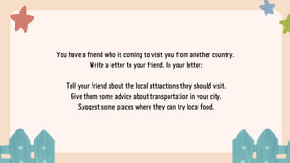 You have a friend who is coming to visit you from another country.
Write a letter to your friend. In your letter:
Tell your friend about the local attractions they should visit.
Give them some advice about transportation in your city.
Suggest some places where they can try local food.
 