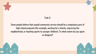 Task 2:
Some people believe that unpaid community service should be a compulsory part of
high school programs (for example, working for a charity, improving the
neighborhood, or teaching sports to younger children). To what extent do you agree
or disagree?
 