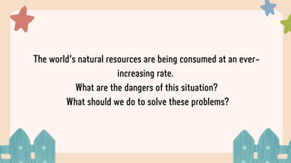 The world’s natural resources are being consumed at an ever-
increasing rate.
What are the dangers of this situation?
What should we do to solve these problems?
 