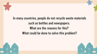 In many countries, people do not recycle waste materials
such as bottles and newspapers.
What are the reasons for this?
What could be done to solve this problem?
 