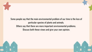 Some people say that the main environmental problem of our time is the loss of
particular species of plants and animals.
Others say that there are more important environmental problems.
Discuss both these views and give your own opinion.
 