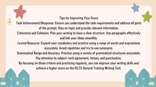 Tips for Improving Your Score
Task Achievement/Response: Ensure you understand the task requirements and address all parts
of the prompt. Stay on topic and provide relevant information.
Coherence and Cohesion: Plan your writing to have a clear structure. Use paragraphs effectively
and link your ideas smoothly.
Lexical Resource: Expand your vocabulary and practice using a range of words and expressions
accurately. Avoid repetition and try to use synonyms.
Grammatical Range and Accuracy: Practice using a variety of grammatical structures accurately.
Pay attention to subject-verb agreement, tenses, and punctuation.
By focusing on these criteria and practicing regularly, you can improve your writing skills and
achieve a higher score on the IELTS General Training Writing Test.
 