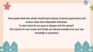 Some people think that schools should teach students to become good citizens and
workers rather than independent individuals.
To what extent do you agree or disagree with this opinion?
Give reasons for your answer and include any relevant examples from your own
knowledge or experience.
 