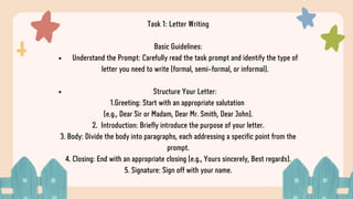 Task 1: Letter Writing
Basic Guidelines:
Understand the Prompt: Carefully read the task prompt and identify the type of
letter you need to write (formal, semi-formal, or informal).
Structure Your Letter:
1.Greeting: Start with an appropriate salutation
(e.g., Dear Sir or Madam, Dear Mr. Smith, Dear John).
2. Introduction: Briefly introduce the purpose of your letter.
3. Body: Divide the body into paragraphs, each addressing a specific point from the
prompt.
4. Closing: End with an appropriate closing (e.g., Yours sincerely, Best regards).
5. Signature: Sign off with your name.
 