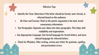 Effective Tips:
Identify the Tone: Determine if the letter should be formal, semi-formal, or
informal based on the audience.
Be Clear and Concise: Stick to the points requested in the task. Avoid
unnecessary information.
Use Paragraphs: Separate your ideas into clear paragraphs. This helps with
readability and organization.
Use Appropriate Language: Use formal language for formal letters, and more
relaxed language for informal letters.
Check for Mistakes: After writing, review your letter for grammar, spelling,
and punctuation errors.
 