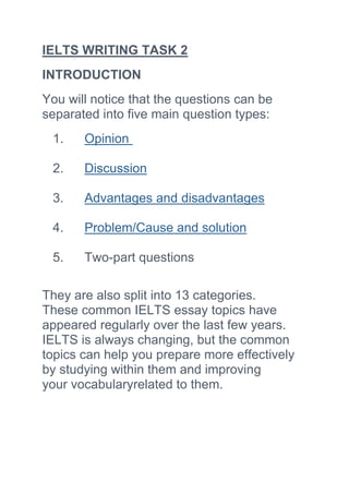 IELTS WRITING TASK 2
INTRODUCTION
You will notice that the questions can be
separated into five main question types:
1. Opinion
2. Discussion
3. Advantages and disadvantages
4. Problem/Cause and solution
5. Two-part questions
They are also split into 13 categories.
These common IELTS essay topics have
appeared regularly over the last few years.
IELTS is always changing, but the common
topics can help you prepare more effectively
by studying within them and improving
your vocabularyrelated to them.
 