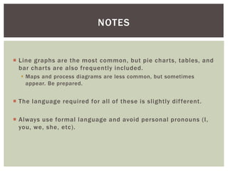  Line graphs are the most common, but pie charts, tables, and
bar charts are also frequently included.
 Maps and process diagrams are less common, but sometimes
appear. Be prepared.
 The language required for all of these is slightly different.
 Always use formal language and avoid personal pronouns (I,
you, we, she, etc).
NOTES
 