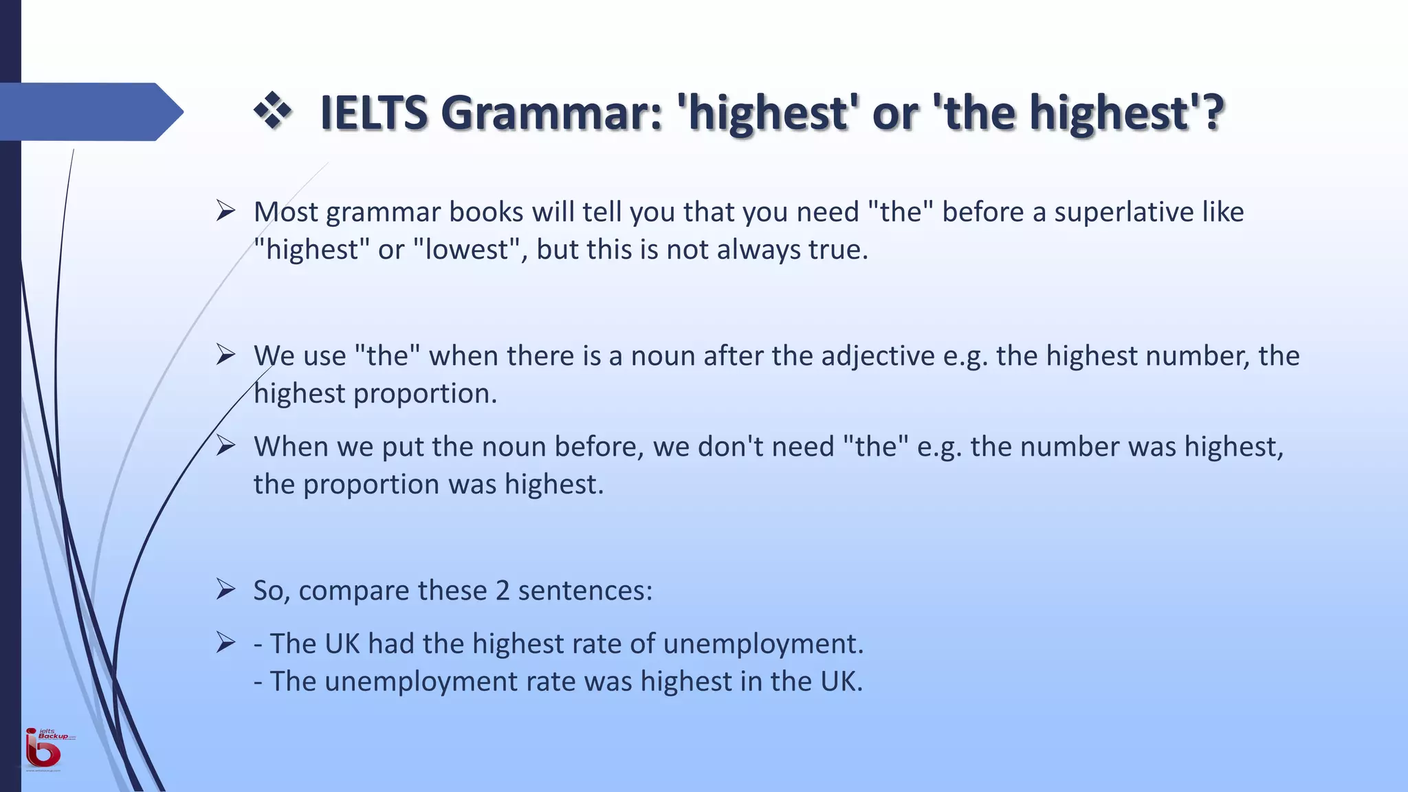  IELTS Grammar: 'highest' or 'the highest'?
 Most grammar books will tell you that you need "the" before a superlative like
"highest" or "lowest", but this is not always true.
 We use "the" when there is a noun after the adjective e.g. the highest number, the
highest proportion.
 When we put the noun before, we don't need "the" e.g. the number was highest,
the proportion was highest.
 So, compare these 2 sentences:
 - The UK had the highest rate of unemployment.
- The unemployment rate was highest in the UK.
 