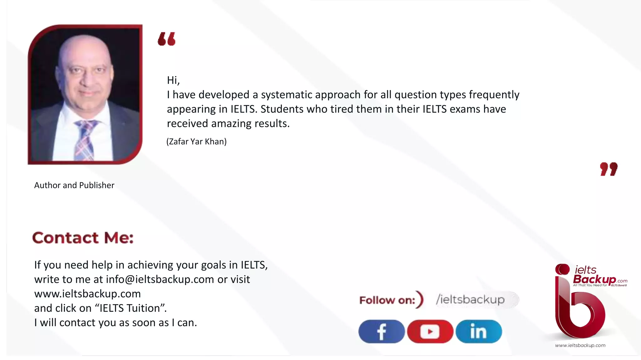 Hi,
I have developed a systematic approach for all question types frequently
appearing in IELTS. Students who tired them in their IELTS exams have
received amazing results.
(Zafar Yar Khan)
Author and Publisher
If you need help in achieving your goals in IELTS,
write to me at info@ieltsbackup.com or visit
www.ieltsbackup.com
and click on “IELTS Tuition”.
I will contact you as soon as I can.
 