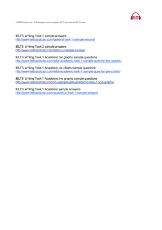 © IELTSPodcast.com / B.W orthington, entire document, IELTS questions and IELTS essay.
IELTS Writing Task 1 sample answers
http://www.ieltspodcast.com/general-task-1-sample-essays/
IELTS Writing Task 2 sample answers
http://www.ieltspodcast.com/band-9-sample-essays/
IELTS Writing Task 1 Academic bar graphs sample questions
http://www.ieltspodcast.com/ielts-academic-task-1-sample-question-bar-graphs/
IELTS Writing Task 1 Academic pie charts sample questions
http://www.ieltspodcast.com/ielts-academic-task-1-sample-question-pie-charts/
IELTS Writing Task 1 Academic line graphs sample questions
http://www.ieltspodcast.com/29-sample-ielts-academic-task-1-line-graphs/
IELTS Writing Task 1 Academic sample answers
http://www.ieltspodcast.com/academic-task-1-sample-essays/
 
