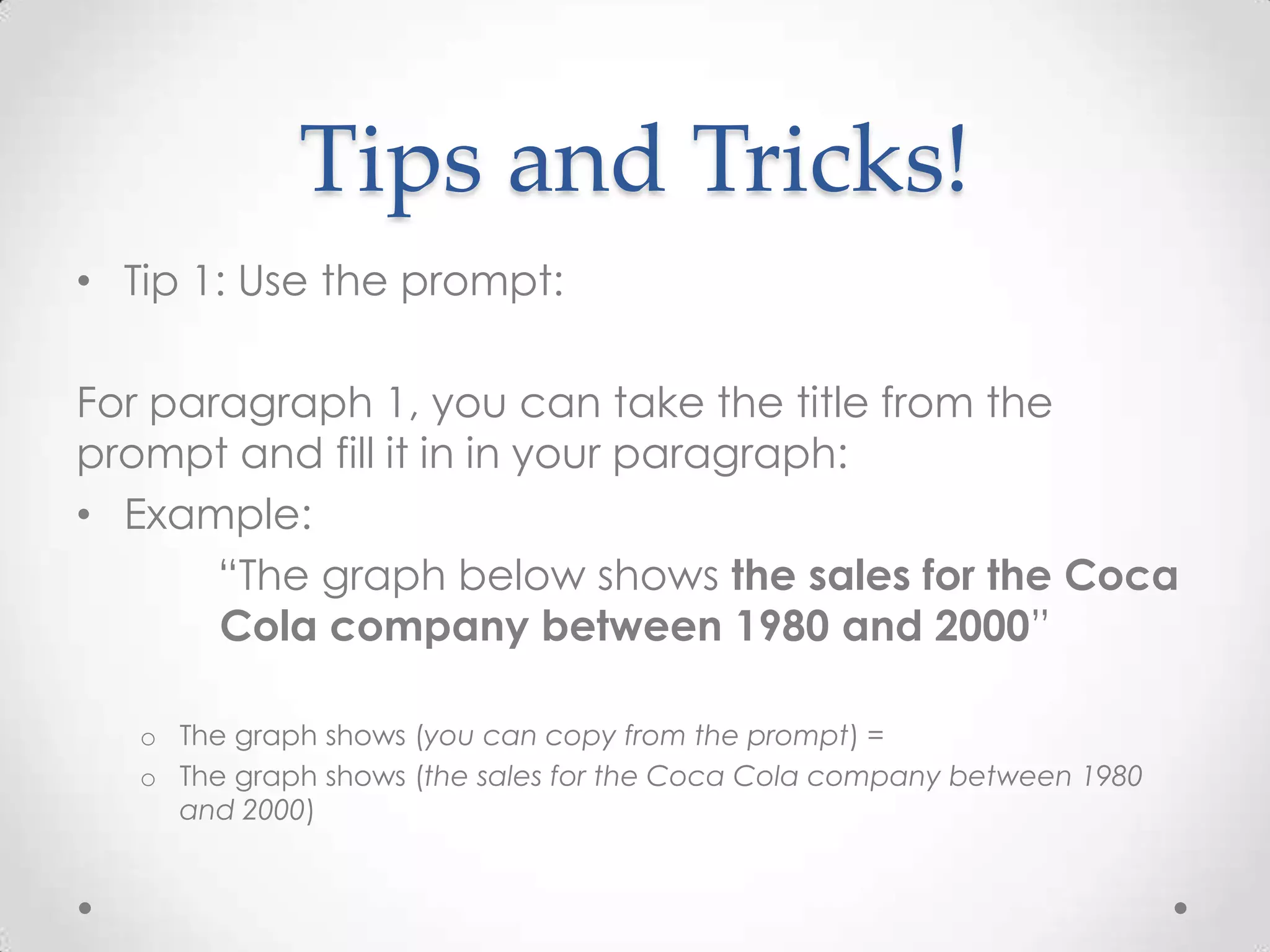 Tips and Tricks!
• Tip 1: Use the prompt:
For paragraph 1, you can take the title from the
prompt and fill it in in your paragraph:
• Example:
“The graph below shows the sales for the Coca
Cola company between 1980 and 2000”
o The graph shows (you can copy from the prompt) =
o The graph shows (the sales for the Coca Cola company between 1980
and 2000)

 