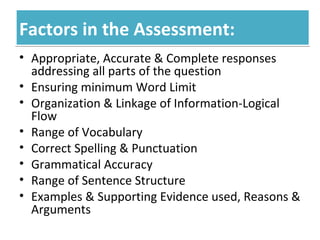 Factors in the Assessment:Factors in the Assessment:
• Appropriate, Accurate & Complete responses
addressing all parts of the question
• Ensuring minimum Word Limit
• Organization & Linkage of Information-Logical
Flow
• Range of Vocabulary
• Correct Spelling & Punctuation
• Grammatical Accuracy
• Range of Sentence Structure
• Examples & Supporting Evidence used, Reasons &
Arguments
 