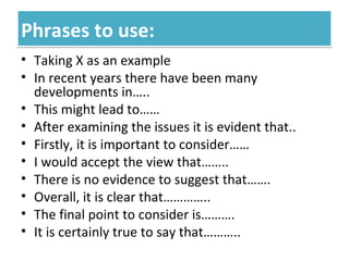 Phrases to use:Phrases to use:
• Taking X as an example
• In recent years there have been many
developments in…..
• This might lead to……
• After examining the issues it is evident that..
• Firstly, it is important to consider……
• I would accept the view that……..
• There is no evidence to suggest that…….
• Overall, it is clear that…………..
• The final point to consider is……….
• It is certainly true to say that………..
 