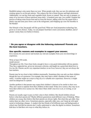 Healthful eating is also easier than ever now. When people cook, they use new fat substitutes and
cooking sprays to cut fat and calories. This reduces the risk of heart disease and high cholesterol.
Additionally, we can buy fruits and vegetable fresh, frozen or canned. They are easy to prepare, so
many of us eat more of those nutritious items daily. A hundred years ago, you couldn’t imagine the
process of taking some frozen fruit and ice from the freezer, adding some low-fat yogurt from a
plastic cup and some juice from a can in the refrigerator, and whipping up a low-fat smoothie in
the blender!
Our lifestyle is fast, but people still like good food. What new food preparation technology has
given us is more choices. Today, we can prepare food that is more convenient, healthier, and of
greater variety than ever before in history.
7. Do you agree or disagree with the following statement? Parents are
the best teachers.
Use specific reasons and examples to support your answer.
Give reasons for your answer and include any relevant examples from your own knowledge or
experience.
Write at least 250 words.
model answer:
Throughout my life, I have been lucky enough to have a very good relationship with my parents.
They have supported me, given me necessary criticism, and taught me a great deal about how to
live my life. Parents can be very important teachers in our lives; however, they are not always the
best teachers.
Parents may be too close to their children emotionally. Sometimes they can only see their children
though the eyes of a protector. For example, they may limit a child’s freedom in the name of
safety. A teacher might see a trip to a big city as a valuable new experience. However, it might
seem too dangerous to a parent.
Another problem is that parents may expect their children’s interests to be similar to their own.
They can’t seem to separate from their children in their mind. If they love science, they may try to
force their child to love science too. But what if their child’s true love is art, or writing, or car
repair?
Parents are usually eager to pass on their value to their children. But should children always
believe what their parents do? Maybe different generations need different ways of thinking. When
children are young, they believe that their parents are always rights. But when they get older, they
realize there are other views. Sometimes parents, especially older ones, can’t keep up with rapid
social or technology changes. A student who has friends of all different races and backgrounds at
school may find that her parents don’t really understand or value the digital revolution. Sometimes
kids have to find their own ways to what they believe in.
 