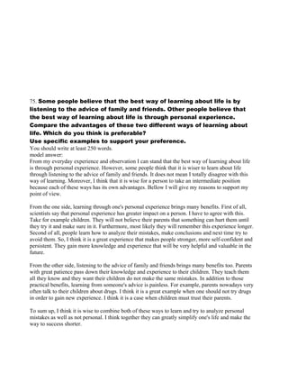 75. Some people believe that the best way of learning about life is by
listening to the advice of family and friends. Other people believe that
the best way of learning about life is through personal experience.
Compare the advantages of these two different ways of learning about
life. Which do you think is preferable?
Use specific examples to support your preference.
You should write at least 250 words.
model answer:
From my everyday experience and observation I can stand that the best way of learning about life
is through personal experience. However, some people think that it is wiser to learn about life
through listening to the advice of family and friends. It does not mean I totally disagree with this
way of learning. Moreover, I think that it is wise for a person to take an intermediate position
because each of these ways has its own advantages. Bellow I will give my reasons to support my
point of view.
From the one side, learning through one's personal experience brings many benefits. First of all,
scientists say that personal experience has greater impact on a person. I have to agree with this.
Take for example children. They will not believe their parents that something can hurt them until
they try it and make sure in it. Furthermore, most likely they will remember this experience longer.
Second of all, people learn how to analyze their mistakes, make conclusions and next time try to
avoid them. So, I think it is a great experience that makes people stronger, more self-confident and
persistent. They gain more knowledge and experience that will be very helpful and valuable in the
future.
From the other side, listening to the advice of family and friends brings many benefits too. Parents
with great patience pass down their knowledge and experience to their children. They teach them
all they know and they want their children do not make the same mistakes. In addition to those
practical benefits, learning from someone's advice is painless. For example, parents nowadays very
often talk to their children about drugs. I think it is a great example when one should not try drugs
in order to gain new experience. I think it is a case when children must trust their parents.
To sum up, I think it is wise to combine both of these ways to learn and try to analyze personal
mistakes as well as not personal. I think together they can greatly simplify one's life and make the
way to success shorter.
 