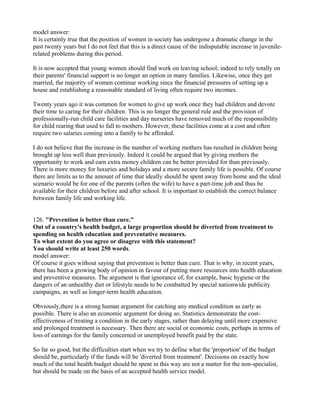 model answer:
It is certainly true that the position of women in society has undergone a dramatic change in the
past twenty years but I do not feel that this is a direct cause of the indisputable increase in juvenile-
related problems during this period.
It is now accepted that young women should find work on leaving school; indeed to rely totally on
their parents' financial support is no longer an option in many families. Likewise, once they get
married, the majority of women continue working since the financial pressures of setting up a
house and establishing a reasonable standard of living often require two incomes.
Twenty years ago it was common for women to give up work once they had children and devote
their time to caring for their children. This is no longer the general rule and the provision of
professionally-run child care facilities and day nurseries have removed much of the responsibility
for child rearing that used to fall to mothers. However, these facilities come at a cost and often
require two salaries coming into a family to be afforded.
I do not believe that the increase in the number of working mothers has resulted in children being
brought up less well than previously. Indeed it could be argued that by giving mothers the
opportunity to work and earn extra money children can be better provided for than previously.
There is more money for luxuries and holidays and a more secure family life is possible. Of course
there are limits as to the amount of time that ideally should be spent away from home and the ideal
scenario would be for one of the parents (often the wife) to have a part-time job and thus be
available for their children before and after school. It is important to establish the correct balance
between family life and working life.
126. "Prevention is better than cure."
Out of a country's health budget, a large proportion should be diverted from treatment to
spending on health education and preventative measures.
To what extent do you agree or disagree with this statement?
You should write at least 250 words.
model answer:
Of course it goes without saying that prevention is better than cure. That is why, in recent years,
there has been a growing body of opinion in favour of putting more resources into health education
and preventive measures. The argument is that ignorance of, for example, basic hygiene or the
dangers of an unhealthy diet or lifestyle needs to be combatted by special nationwide publicity
campaigns, as well as longer-term health education.
Obviously,there is a strong human argument for catching any medical condition as early as
possible. There is also an economic argument for doing so. Statistics demonstrate the cost-
effectiveness of treating a condition in the early stages, rather than delaying until more expensive
and prolonged treatment is necessary. Then there are social or economic costs, perhaps in terms of
loss of earnings for the family concerned or unemployed benefit paid by the state.
So far so good, but the difficulties start when we try to define what the 'proportion' of the budget
should be, particularly if the funds will be 'diverted from treatment'. Decisions on exactly how
much of the total health budget should be spent in this way are not a matter for the non-specialist,
but should be made on the basis of an accepted health service model.
 