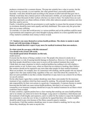 produces a treatment for a common disease. The pop star certainly has a value in society, but the
value in no way exceeds, or even matches, the value gained from a successful medication.
Secondly. work done should be paid according to the amount of effort and skill that goes into it.
Nobody would deny that a famous person works hard and is skillful, yet such people do not work
any harder than thousand of other workers who have no claim to fame. Yet market force are such
that these superstarts can obtain millions of dolor while other unknown people sometimes earn less
than they need to survive.
Finally, it should be possible for governments to work together to ensure that the amount of money
in circulation should be more more equally and fairly distributed. This seems only fair given that
there are so many suffering.
To conclude, it is clear that world poverty is a serious problem and yet the problem could be eased
if governments and compenies gave more thought to paying salaries on a more equitable basis and
if they started to contribute more money to those in need.
129. Smokers can cause themselves serious health problems. The choice to smoke is made
freely and with knowledge of dangers.
Smokers should therefore expect to pay more for medical treatment than non-smokers.
To what extent do you agree with this statement?
You should write at least 250 words.
You should spend about 40 minutes on this task.
model answer:
Everyone has the choice of being a smoker or not. The people who choose to smoke do so
knowing there is a risk of causing harmful damage to themselves. However, I do not entirely agree
that these people should have to pay more to receive all the medical treatment they need.
I think there are many situations in which a medical problem has nothing to do with whether a
person smokes or not. In these cases, where an illness has no relation to smoking, then I believe
that smokers should not be required to pay more than other people for their medical treatment.
Most car accidents, for example, have no connection with smoking, and the people who are injured
ought to have the same medical help, regardless of the cost. And what about the common flu - it
does not seem justifiable to me that a smoker should have to pay more to see a doctor for an illness
we can all contract.
On the other hand, I agree that a smoker should pay more than a non-smoker for the necessary
treatment of any condition which has been caused by smoking. The principle that people should
take responsibility for their own actions is a good one. Consequently, if a person chooses to smoke
knowing that this habit can cause serious health problems, then there is no reason why the
community or an insurance company should have to pay for medical treatment for an illness which
could have been avoided.
In many countries, cigarette packets have a clear warning that smoking can cause health problems
and so no smoker can claim not to know the danger. Lung cancer is sometimes a fatal disease and
the treatment is both lengthy and expensive, and it is unfair for the smoker to expect the hospital or
the community to carry the cost. In fact, it could also be argued that those who smoke in public
should be asked to pay extra because of the illness caused to passive smokers.
In conclusion, I feel that smokers should pay more in cases related to smoking, but for any other
illness they should pay the same as anyone else.
 