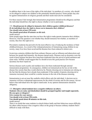 In addition there is the issue of the rights of the individual. As members of a society, why should
we be obliged to subject our children to this potentially harmful practice? Some people may also
be against immunisation on religious grounds and their needs must also be considered.
For these reasons I feel strongly that immunisation programmes should not be obligatory and that
the individual should have the right to choose whether or not to participate.
132. Should parents be obliged to immunise their children against childhood diseases?
Or do individuals have the right to choose not to immunise their children?
You should write at least 250 words.
You should spend about 40 minutes on this task.
model answer:
Some people argue that the state does not have the right to make parents immunise their children.
However, I feel the question is not whether they should immunise but whether, as members of
society, they have the right not to.
Preventative medicine has proved to be the most effective way of reducing the incidence of fatal
childhood diseases. As a result of the widespread practice of immunising young children in our
society, many lives have been saved and the diseases have been reduced to almost zero.
In previous centuries children died from ordinary illnesses such as influenza and tuberculosis and
because few people had immunity, the diseases spread easily. Diseases such as dysentery were the
result of poor hygiene but these have long been eradicated since the arrival of good sanitation and
clean water. Nobody would suggest that we should reverse this good practice now because
dysentery has been wiped out.
Serious diseases such as polio and smallpox have also been eradicated through national
immunisation programmes. In consequence, children not immunised are far less at risk in this
disease-free society than they would otherwise be. Parents choosing not to immunise are relying on
the fact that the diseases have already been eradicated. If the number of parents choosing not to
immunise increased, there would be a similar increase in the risk of the diseases returning.
Immunisation is not an issue like seatbelts which affects only the individual. A decision not to
immunise will have widespread repercussions for the whole of society and for this reason, I do not
believe that individuals have the right to stand aside. In my opinion immunisation should be
obligatory.
133. Disruptive school students have a negative influence on others.
Students who are noisy and disobedient should be grouped together and taught separately.
Do you agree or disagree?
Give reasons for your answer.
You should write at least 250 words.
You should spend about 40 minutes on this task.
model answer:
There is no doubt that some students in schools behave badly and their behaviour causes difficulty
for others either because it has a negative effect on the group or because ordinary students find it
difficult to study with them.
 