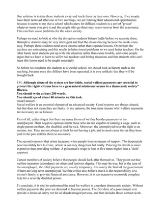 One solution is to take these students away and teach them on their own. However, if we simply
have them removed after one or two warnings, we are limiting their educational opportunities
because it seems to me that a school which caters for difficult students is a sort of "prison"
whatever name you give it and the people who go there may never recover from the experience.
This can then cause problems for the wider society.
Perhaps we need to look at why the disruptive students behave badly before we separate them.
Disruptive students may be very intelligent and find the classes boring because the work is too
easy. Perhaps these students need extra lessons rather than separate lessons. Or perhaps the
teachers are uninspiring and this results in behavioural problems so we need better teachers. On the
other hand, most students put up with this situation rather than cause trouble, and some people
argue that we have to learn to suffer bad teachers and boring situations and that students who can't
learn this lesson need to be taught separately.
So before we condemn the students to a special school, we should look at factors such as the
teaching, because once the children have been separated, it is very unlikely that they will be
brought back.
134. Although abuse of the system are inevitable, social welfare payments are essential to
protect the rights citizens have to a guaranteed minimum income in a democratic society"
Discuss.
You should write at least 250 words.
You should spend about 40 minutes on this task.
model answer:
Social welfare is an essential element of an advanced society. Good systems are always abused,
but that does not mean they are faulty. In my opinion, the two main reasons why welfare payments
are necessary are as follows:
First of all, critics forget that there are many forms of welfare besides payments to the
unemployed. Their negative opinions harm those who are not capable of earning a wage, such as
single-parent mothers, the disabled, and the sick. Moreover, the unemployed have the right to an
income, too. They are not always at fault for not having a job, and in most cases the tax they have
paid in the past entitles them to assistance.
The second reason is that crime increases when people have no means of support. The desperately
poor inevitably turn to crime, which is not only dangerous but costly. Policing the streets is more
expensive than providing welfare. A policeman's wage is four or five times higher than a "dole"
payment.
Certain members of society believe that people should look after themselves. They point out that
welfare increases dependency on others and destroys dignity. This may be true, but in the case of
the unemployed, the relief payments are usually temporary. It is surely the fault of the government
if there are long-term unemployed. Welfare critics also believe that it is the responsibility of a
victim's family to provide financial assistance. However, it is too expensive to provide complete
help for a severely disabled person.
To conclude, it is vital to understand the need for welfare in a modern democratic society. Without
welfare payments the poor are destined to become poorer. The first duty of a government is to
provide a financial safety net for all disadvantaged persons, and that includes those without work.
 