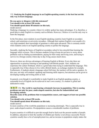 135. Studying the English language in an English-speaking country is the best but not the
only way to learn language.
Do you agree or disagree with this statement?
You should write at least 250 words.
You should spend about 40 minutes on this task.
model answer:
Studying a language in a country where it is widely spoken has many advantages. It is, therefore, a
good idea to study English in a country such as Britain. However, I believe it is not the only way to
learn the language.
In the first place, most students in non-English-speaking countries learn English at secondary
school, and sometimes at university nowadays. Although their spoken English is not usually of a
very high standard, their knowledge of grammar is often quite advanced. This is certainly useful
when students come to an English-speaking country to perfect the language.
Secondly, studying the basics of English at secondary school is less stressful than learning the
language while overseas. This is because students living at home do not have to worry about
problems such as finding accommodation, paying for their study and living costs, and trying to
survive in a foreign country where day to day living causes much stress.
However, there are obvious advantages of learning English in Britain. Every day there are
opportunities to practise listening to and speaking with British people. Also, students can
experience the culture firsthand, which is a great help when trying to understand the language. This
is especially true if they choose to live with a British family, as exchange students for example.
Furthermore, if students attend a language school full-time, the teachers will be native speakers. In
this case, not only will students' speaking and listening skills improve, but attention can be given to
developing reading and writing skills as well.
In general, even though it is preferable to study English in an English-speaking country, a
reasonable level of English can be achieved in one's own country, if a student is gifted and
dedicated to study.
136. The world is experiencing a dramatic increase in population, This is causing
problems not only for poor, undeveloped countries, but also for industrialised and
developing nations.
Describe some of the problems that overpopulation causes, and suggest at least one possible
solution.
You should write at least 250 words.
You should spend about 40 minutes on this task.
model answer:
In most countries of the world the population is increasing alarmingly. This is especially true in
poor, undeveloped countries. Overpopulation causes a considerable number of problems.
In poor countries it is difficult to provide enough food to feed even the present number of people.
In addition, education to limit the number of children per family is not always successful. Poorer
countries usually have a lot of unemployment too, and an increase in population simply makes the
 