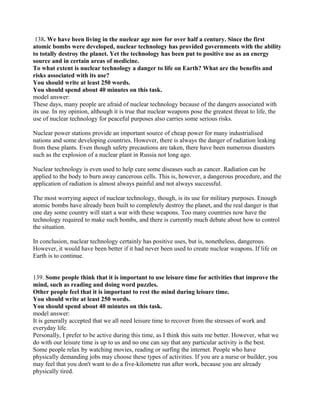 138. We have been living in the nuelear age now for over half a century. Since the first
atomic bombs were developed, nuclear technology has provided governments with the ability
to totally destroy the planet. Yet the technology has been put to positive use as an energy
source and in certain areas of medicine.
To what extent is nuclear technology a danger to life on Earth? What are the benefits and
risks associated with its use?
You should write at least 250 words.
You should spend about 40 minutes on this task.
model answer:
These days, many people are afraid of nuclear technology because of the dangers associated with
its use. In my opinion, although it is true that nuclear weapons pose the greatest threat to life, the
use of nuclear technology for peaceful purposes also carries some serious risks.
Nuclear power stations provide an important source of cheap power for many industrialised
nations and some developing countries. However, there is always the danger of radiation leaking
from these plants. Even though safety precautions are taken, there have been numerous disasters
such as the explosion of a nuclear plant in Russia not long ago.
Nuclear technology is even used to help cure some diseases such as cancer. Radiation can be
applied to the body to burn away cancerous cells. This is, however, a dangerous procedure, and the
application of radiation is almost always painful and not always successful.
The most worrying aspect of nuclear technology, though, is its use for military purposes. Enough
atomic bombs have already been built to completely destroy the planet, and the real danger is that
one day some country will start a war with these weapons. Too many countries now have the
technology required to make such bombs, and there is currently much debate about how to control
the situation.
In conclusion, nuclear technology certainly has positive uses, but is, nonetheless, dangerous.
However, it would have been better if it had never been used to create nuclear weapons. If life on
Earth is to continue.
139. Some people think that it is important to use leisure time for activities that improve the
mind, such as reading and doing word puzzles.
Other people feel that it is important to rest the mind during leisure time.
You should write at least 250 words.
You should spend about 40 minutes on this task.
model answer:
It is generally accepted that we all need leisure time to recover from the stresses of work and
everyday life.
Personally, I prefer to be active during this time, as I think this suits me better. However, what we
do with our leisure time is up to us and no one can say that any particular activity is the best.
Some people relax by watching movies, reading or surfing the internet. People who have
physically demanding jobs may choose these types of activities. If you are a nurse or builder, you
may feel that you don't want to do a five-kilometre run after work, because you are already
physically tired.
 