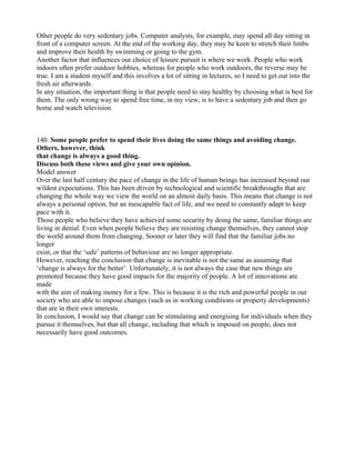 Other people do very sedentary jobs. Computer analysts, for example, may spend all day sitting in
front of a computer screen. At the end of the working day, they may be keen to stretch their limbs
and improve their health by swimming or going to the gym.
Another factor that influences our choice of leisure pursuit is where we work. People who work
indoors often prefer outdoor hobbies, whereas for people who work outdoors, the reverse may be
true. I am a student myself and this involves a lot of sitting in lectures, so I need to get out into the
fresh air afterwards.
In any situation, the important thing is that people need to stay healthy by choosing what is best for
them. The only wrong way to spend free time, in my view, is to have a sedentary job and then go
home and watch television.
140. Some people prefer to spend their lives doing the same things and avoiding change.
Others, however, think
that change is always a good thing.
Discuss both these views and give your own opinion.
Model answer
Over the last half century the pace of change in the life of human beings has increased beyond our
wildest expectations. This has been driven by technological and scientific breakthroughs that are
changing the whole way we view the world on an almost daily basis. This means that change is not
always a personal option, but an inescapable fact of life, and we need to constantly adapt to keep
pace with it.
Those people who believe they have achieved some security by doing the same, familiar things are
living in denial. Even when people believe they are resisting change themselves, they cannot stop
the world around them from changing. Sooner or later they will find that the familiar jobs no
longer
exist, or that the ‘safe’ patterns of behaviour are no longer appropriate.
However, reaching the conclusion that change is inevitable is not the same as assuming that
‘change is always for the better’. Unfortunately, it is not always the case that new things are
promoted because they have good impacts for the majority of people. A lot of innovations are
made
with the aim of making money for a few. This is because it is the rich and powerful people in our
society who are able to impose changes (such as in working conditions or property developments)
that are in their own interests.
In conclusion, I would say that change can be stimulating and energising for individuals when they
pursue it themselves, but that all change, including that which is imposed on people, does not
necessarily have good outcomes.
 